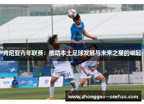 肯尼亚青年联赛:推动本土足球发展与未来之星的崛起 肯尼亚青年联赛:推动本土足球发展与未来之星的崛起