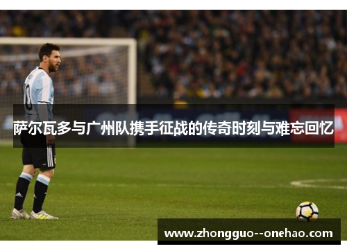 萨尔瓦多与广州队携手征战的传奇时刻与难忘回忆 萨尔瓦多与广州队携手征战的传奇时刻与难忘回忆