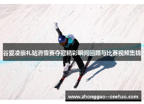 谷爱凌崇礼站滑雪赛夺冠精彩瞬间回顾与比赛视频集锦