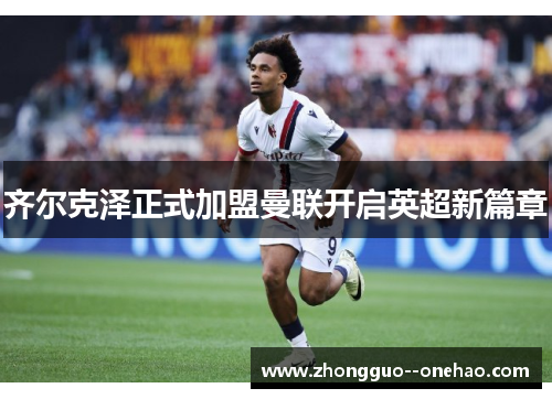 齐尔克泽正式加盟曼联开启英超新篇章 齐尔克泽正式加盟曼联开启英超新篇章