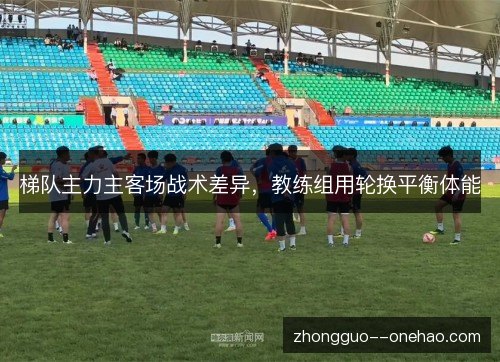梯队主力主客场战术差异，教练组用轮换平衡体能